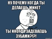 ну почему когда ты делаешь минет ты иногда задеваешь зубами?!?!