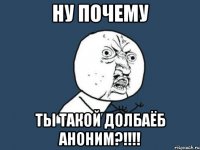 ну почему ты такой долбаёб аноним?!!!