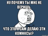 ну почему ты мне не веришь, что это я сам делаю эти комиксы?