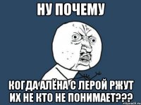 ну почему когда алёна с лерой ржут их не кто не понимает???