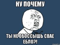 ну почему ты не обоссышь свае ебло?!