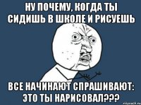 ну почему, когда ты сидишь в школе и рисуешь все начинают спрашивают: это ты нарисовал???