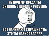 ну почему, когда ты сидишь в школе и рисуешь все начинают спрашивать: это ты нарисовал???