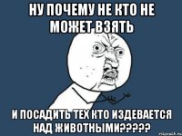 ну почему не кто не может взять и посадить тех кто издевается над животными???