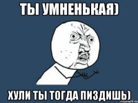 ты умненькая) хули ты тогда пиздишь)