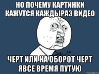 но почему картинки кажутся каждыраз видео черт или на оборот черт явсе время путую