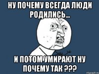 ну почему всегда люди родились... и потом умирают ну почему так ???