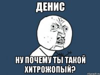 денис ну почему ты такой хитрожопый?