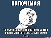 ну почему я такое стремное говно,которое боится признать ване,кто оно есть на самом деле