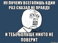 ну почему всеголишь один раз сказал не правду и тебе больше никто не поверит