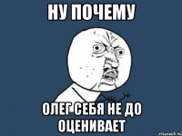 ну почему олег себя не до оценивает