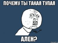 почему ты такая тупая ален?