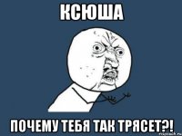 ксюша почему тебя так трясет?!