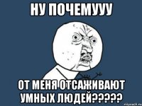 ну почемууу от меня отсаживают умных людей???