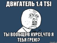 двигатель 1.4 tsi ты вообще в курсе,что я тебя грею?