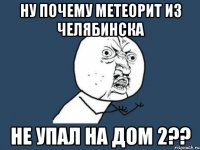 ну почему метеорит из челябинска не упал на дом 2??