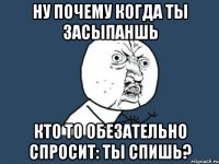 ну почему когда ты засыпаншь кто то обезательно спросит: ты спишь?