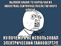 выпала какая-то коробчка из industrial centrifuge после гаечного ключа. ну почему я не использовал электрический гайковерт?!!