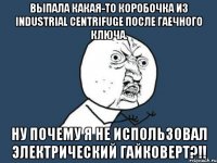 выпала какая-то коробочка из industrial centrifuge после гаечного ключа. ну почему я не использовал электрический гайковерт?!!