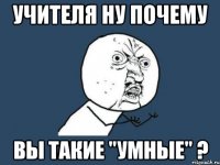 учителя ну почему вы такие "умные" ?