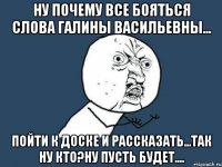 ну почему все бояться слова галины васильевны... пойти к доске и рассказать...так ну кто?ну пусть будет....