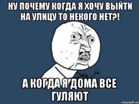 ну почему когда я хочу выйти на улицу то некого нет?! а когда я дома все гуляют