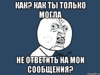 как? как ты только могла не ответить на мои сообщения?