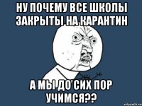 ну почему все школы закрыты на карантин а мы до сих пор учимся??