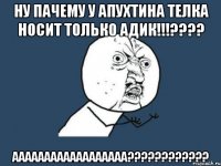 ну пачему у апухтина телка носит только адик!!!??? аааааааааааааааааа???