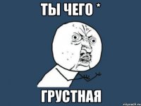 ты чего * грустная