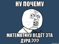 ну почему математику ведёт эта дура ???