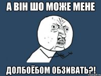 а він шо може мене долбоёбом обзивать?!