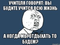 учителя говорят: вы будите учится всю жизнь а когда мы отдыхать то будем?