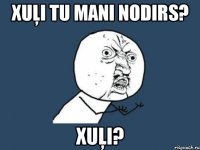 xuļi tu mani nodirs? xuļi?