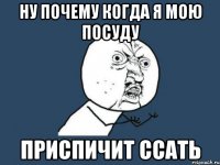 ну почему когда я мою посуду приспичит ссать