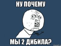 ну почему мы 2 дибила?