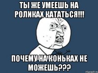 ты же умеешь на роликах кататься!!! почему на коньках не можешь???