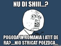 nu di shiii...? pogoda in romania i atit de ra?....nio stricat poezdca...