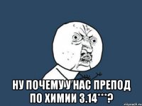  ну почему у нас препод по химии 3.14***?