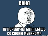 саня ну почему ты меня ебёшь со своим мувиком?