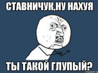 ставничук,ну нахуя ты такой глупый?