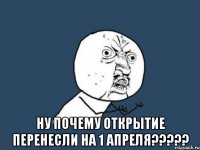  ну почему открытие перенесли на 1 апреля???