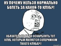 ну почему нельзя нормально болеть за какой-то клуб?! обязательно надо оскарблять тот клуб, который является соперником твоего клуба?!!