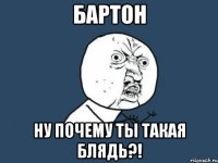 бартон ну почему ты такая блядь?!