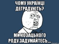 чому українці деградують? ми козацького роду.задумайтесь....