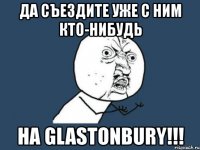 да съездите уже с ним кто-нибудь на glastonbury!!!