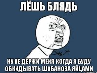 лёшь блядь ну не держи меня когда я буду обкидывать шобанова яйцами