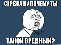 серёжа ну почему ты такой вредный?