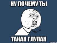 ну почему ты такая глупая