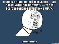 высота останкинской телебашни — аж 540 м! хотя если подумать — то это всего 10 рулонов туалетной бумаги.. ............